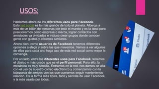 USOS:
Hablemos ahora de los diferentes usos para Facebook.
Esta red social es la más grande de todo el planeta. Alberga a
más de un billón de personas por todo el mundo y es la ideal para
posicionarnos como empresa o marca, lograr contactos con
amistades ya olvidadas e incluso crear grupos donde conocer
gente con gustos y aficiones similares.
Ahora bien, como usuarios de Facebook tenemos diferentes
opciones a elegir y sobre las que movernos. Vamos a ver algunas
de ellas para cada uno haga uso de esta red social como mejor le
convenga.
Por un lado, entre los diferentes usos para Facebook, tenemos
el clásico y más usado que es el perfil personal. Para ello, la
mecánica es muy sencilla. Entramos en la red, nos damos de alta
con el uso de nuestro correo electrónico y comenzamos con la
búsqueda de amigos con los que queramos seguir manteniendo
relación. Es la forma más típica, fácil y sencilla de usar Facebook,
y la más usada por todos.
 