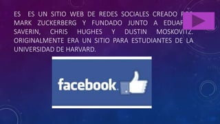 ES ES UN SITIO WEB DE REDES SOCIALES CREADO POR
MARK ZUCKERBERG Y FUNDADO JUNTO A EDUARDO
SAVERIN, CHRIS HUGHES Y DUSTIN MOSKOVITZ.
ORIGINALMENTE ERA UN SITIO PARA ESTUDIANTES DE LA
UNIVERSIDAD DE HARVARD.
 