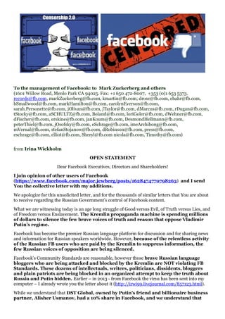 To the management of Facebook: to Mark Zuckerberg and others
(1601 Willow Road, Menlo Park CA 94025. Fax: +1 650 472-8007, +353 (0)1 653 5373.
records@fb.com, markZuckerberg@fb.com, kmartin@fb.com, drose@fb.com, ebahr@fb.com,
bSmallwood@fb.com, markHamilton@fb.com, carolynEverson@fb.com,
sarah.Personette@fb.com, jOlivan@fb.com, jTaylor@fb.com, dMarcus@fb.com, rDugan@fb.com,
tStocky@fb.com, aSCHULTZ@fb.com, Boland@fb.com, loriGoler@fb.com, dWehner@fb.com,
dFischer@fb.com, erskine@fb.com, janKoum@fb.com, DesmondHellmann@fb.com,
peterThiel@fb.com, jOsofsky@fb.com, eSchrage@fb.com, imeArchibong@fb.com,
mVernal@fb.com, stefanStojanow@fb.com, dRobinson@fb.com, press@fb.com,
eschrage@fb.com, elliot@fb.com, Sheryl@fb.com nicola@fb.com, Timothy@fb.com)
from Irina Wickholm
OPEN STATEMENT
Dear Facebook Executives, Directors and Shareholders!
I join opinion of other users of Facebook
(https://www.facebook.com/major.jewberg/posts/1628474770798263) and I send
You the collective letter with my additions.
We apologize for this unsolicited letter, and for the thousands of similar letters that You are about
to receive regarding the Russian Government’s control of Facebook content.
What we are witnessing today is an age long struggle of Good versus Evil, of Truth versus Lies, and
of Freedom versus Enslavement. The Kremlin propaganda machine is spending millions
of dollars to silence the few brave voices of truth and reason that oppose Vladimir
Putin’s regime.
Facebook has become the premier Russian language platform for discussion and for sharing news
and information for Russian speakers worldwide. However, because of the relentless activity
of the Russian FB users who are paid by the Kremlin to suppress information, the
few Russian voices of opposition are being silenced.
Facebook’s Community Standards are reasonable, however those brave Russian language
bloggers who are being attacked and blocked by the Kremlin are NOT violating FB
Standards. These dozens of intellectuals, writers, politicians, dissidents, bloggers
and plain patriots are being blocked in an organized attempt to keep the truth about
Russia and Putin hidden. Earlier – in 2013 - from Facebook the virus has been sent into my
computer – I already wrote you the letter about it (http://irwi99.livejournal.com/857123.html).
While we understand that DST Global, owned by Putin’s friend and billionaire business
partner, Alisher Usmanov, had a 10% share in Facebook, and we understand that
 