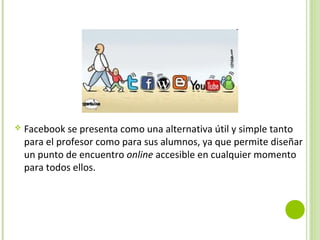  Facebook se presenta como una alternativa útil y simple tanto
para el profesor como para sus alumnos, ya que permite diseñar
un punto de encuentro online accesible en cualquier momento
para todos ellos.
 