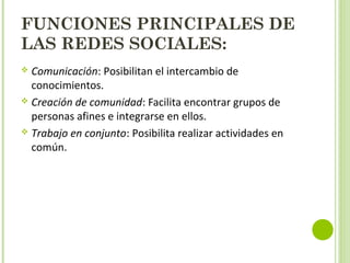 FUNCIONES PRINCIPALES DE
LAS REDES SOCIALES:
 Comunicación: Posibilitan el intercambio de
conocimientos.
 Creación de comunidad: Facilita encontrar grupos de
personas afines e integrarse en ellos.
 Trabajo en conjunto: Posibilita realizar actividades en
común.
 