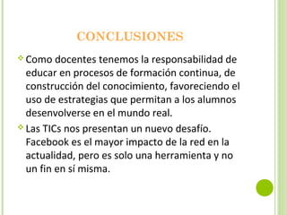 CONCLUSIONES
 Como docentes tenemos la responsabilidad de
educar en procesos de formación continua, de
construcción del conocimiento, favoreciendo el
uso de estrategias que permitan a los alumnos
desenvolverse en el mundo real.
 Las TICs nos presentan un nuevo desafío.
Facebook es el mayor impacto de la red en la
actualidad, pero es solo una herramienta y no
un fin en sí misma.
 
