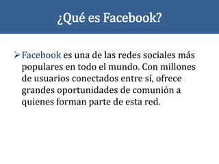 ¿Qué es Facebook?
Facebook es una de las redes sociales más
populares en todo el mundo. Con millones
de usuarios conectados entre sí, ofrece
grandes oportunidades de comunión a
quienes forman parte de esta red.
 