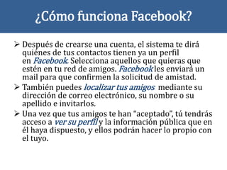 ¿Cómo funciona Facebook?
 Después de crearse una cuenta, el sistema te dirá
quiénes de tus contactos tienen ya un perfil
en Facebook. Selecciona aquellos que quieras que
estén en tu red de amigos. Facebook les enviará un
mail para que confirmen la solicitud de amistad.
 También puedes localizar tus amigos mediante su
dirección de correo electrónico, su nombre o su
apellido e invitarlos.
 Una vez que tus amigos te han “aceptado”, tú tendrás
acceso a ver su perfil y la información pública que en
él haya dispuesto, y ellos podrán hacer lo propio con
el tuyo.
 