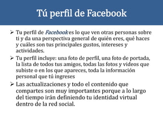 Tú perfil de Facebook
 Tu perfil de Facebook es lo que ven otras personas sobre
ti y da una perspectiva general de quién eres, qué haces
y cuáles son tus principales gustos, intereses y
actividades.
 Tu perfil incluye: una foto de perfil, una foto de portada,
la lista de todos tus amigos, todas las fotos y videos que
subiste o en los que apareces, toda la información
personal que tú ingreses
 Las actualizaciones y todo el contenido que
compartes son muy importantes porque a lo largo
del tiempo irán definiendo tu identidad virtual
dentro de la red social.
 