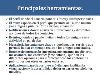 Principales herramientas.
 El perfil donde el usuario pone sus fotos y datos personales.
 El muro espacio en el perfil que permite al usuario mismo
y/o amigos a publicar fotos, videos, enlace etc.
 Notificaciones, donde aparecen interacciones y diferentes
acciones de todos los contactos.
 Eventos, donde se puede invitar a todos los amigos a una
actividad en particular
 Mensajería instantánea o chat y videollamadas, servicio que
permite hablar en tiempo real con los amigos conectados.
 Botones de interacción (me gusta, me encanta, me divierte,
me asombra, me entristece y me enfada), que son las
diferentes opciones para interactuar con los contenidos
publicados por otros usuarios en la red.
 Aplicaciones para dispositivos móviles, que facilitan la
visualización y la accesibilidad de los usuarios en teléfonos
móviles,
 