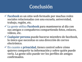 Conclusión
 Facebook es un sitio web formado por muchas redes
sociales relacionadas con una escuela, universidad,
trabajo, región, etc.
 La gente utiliza Facebook para mantenerse al día con
sus amigos o compañeros compartiendo fotos, enlaces,
vídeos, etc.
 Cualquier persona puede hacerse miembro de facebook,
lo único que necesitas es una dirección de correo
electrónico.
 En cuanto a privacidad, tienes control sobre cómo
quieres compartir tu información y sobre quién puede
verla. La gente sólo puede ver los perfiles de amigos
confirmados.
 