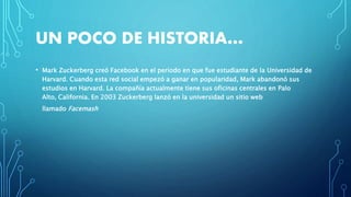 UN POCO DE HISTORIA…
• Mark Zuckerberg creó Facebook en el periodo en que fue estudiante de la Universidad de
Harvard. Cuando esta red social empezó a ganar en popularidad, Mark abandonó sus
estudios en Harvard. La compañía actualmente tiene sus oficinas centrales en Palo
Alto, California. En 2003 Zuckerberg lanzó en la universidad un sitio web
llamado Facemash
 