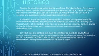 HISTÓRICO
Nascido de uma ideia de universitários, criado por Mark Zuckerberg, Chris Hughes,
Eduardo Saverin e Dustin Moskovitz no dia 4 de fevereiro de 2004, a rede social foi
baseada no Facemash, para que os estudantes de Harvard onde eles cursavam o
segundo ano pudessem escolher os amigos mais atraentes.
A diferença é que no começo a rede virtual era limitada ao corpo estudantil da
Universidade de Harvard, aos poucos ela foi estendida ao Instituto de Tecnologia de
Massachusetts, à Universidade de Boston, ao Boston College, incluindo também alunos
de Stanford, Columbia e Yale. Nesta época ele ainda era conhecido como
thefacebook.com.
Em 2005 este site contava com mais de 5 milhões de membros ativos. Neste
mesmo ano, em agosto, a rede se tornou conhecida simplesmente como Facebook. No
dia 27 de fevereiro de 2006 o site permitiu que alunos do nível secundário e
trabalhadores de empresas também tivessem acesso à rede.
Fonte: http://www.infoescola.com/internet/historia-do-facebook/
 