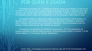 POR QUEM É USADA
O Facebook reivindica ter 1,3 bilhão de usuários ativos, que utilizam a rede social
ao menos uma vez ao mês, o que equivale à população da Índia, o segundo país mais
populoso do mundo depois da China. Entre os usuários, 76,8% se conecta através de
um aparelho móvel, como um 'smartphone', e 61,5% acessam a rede todos os dias.
Os Estados Unidos é o país com o maior número de usuários (146,8 milhões no
final de 2013), seguido por Índia (84,9 milhões), Brasil (61,2 milhões) e Indonésia
(60,5 milhões), de acordo com a consultoria eMarketer. Outras estimativas para os
Estados Unidos falam de até 180 milhões de usuários.
O Facebook era utilizado por 46,6% dos americanos, 35,7% da população da
Europa ocidental, 29,9% da América Latina, 24,9% da Europa central e oriental, 11% do
Oriente Médio e 7,1% da Ásia-Pacífico (eMarketer).
Fonte: http://tecnologia.uol.com.br/noticias/afp/2014/02/03/facebook-em-
 