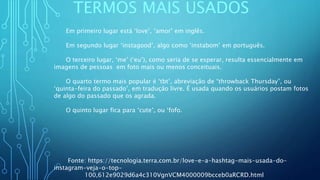 TERMOS MAIS USADOS
Em primeiro lugar está ‘love’, ‘amor’ em inglês.
Em segundo lugar ‘instagood’, algo como ‘instabom’ em português. ​
O terceiro lugar, ‘me’ (‘eu’), como seria de se esperar, resulta essencialmente em
imagens de pessoas em foto mais ou menos conceituais.
O quarto termo mais popular é ‘tbt’, abreviação de “throwback Thursday”, ou
‘quinta-feira do passado’, em tradução livre. É usada quando os usuários postam fotos
de algo do passado que os agrada.
O quinto lugar fica para ‘cute’, ou ‘fofo.
Fonte: https://tecnologia.terra.com.br/love-e-a-hashtag-mais-usada-do-
instagram-veja-o-top-
100,612e9029d6a4c310VgnVCM4000009bcceb0aRCRD.html
 