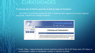 CURIOSIDADES
O rosto do ator Al Pacino aparecia na tela de login do Facebook
Em 2007, na primeira versão do site, o rosto do ator aparecia no canto superior
esquerdo, coberto por códigos binários.
Fonte: http://www.techtudo.com.br/noticias/noticia/2014/07/lista-tem-20-fatos-e-
curiosidades-sobre-o-facebook-confira-e-divirta-se.html
 