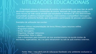 UTILIZAÇÕES EDUCACIONAIS
O Facebook colocou à disposição de escolas e universidades um novo tipo de perfil
destinado especialmente a instituições de ensino. Batizado de Grupo para escolas o
novo recurso da rede social permite que estudantes e membros de uma determinada
comunidade acadêmica troquem arquivos, criem eventos e compartilhem mensagens.
Tudo em um ambiente fechado, que só permite a participação de pessoas autorizadas.
Exemplos de utilização nas escolas:
- Partilhar críticas/recomendações de livros/filmes/jogos/recursos online;
- Programar eventos;
- Enviar mensagens;
- Organizar/divulgar concursos;
- Compartilhar fotos e vídeos;
- Usar o livestream para transmitir ao vivo acontecimentos na escola (visitas de
escritores, especialistas, etc.) ou para retransmitir na sala de aula eventos externos.
Fonte: http://veja.abril.com.br/educacao/facebook-cria-ambiente-exclusivo-a-
 