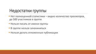 Недостатки группы
 Нет полноценной статистики – видно количество просмотров,
до 500 участников в группе
 Нельзя писать от имени группы
 В группе нельзя зачекиниться
 Нельзя делать отложенные публикации
 