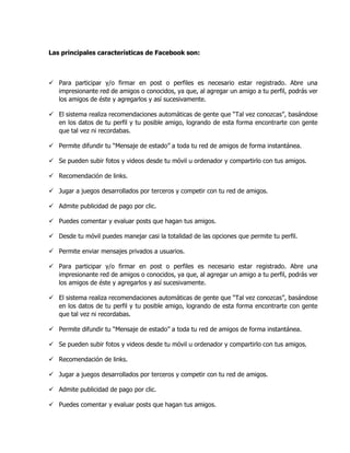 Las principales características de Facebook son:
 Para participar y/o firmar en post o perfiles es necesario estar registrado. Abre una
impresionante red de amigos o conocidos, ya que, al agregar un amigo a tu perfil, podrás ver
los amigos de éste y agregarlos y así sucesivamente.
 El sistema realiza recomendaciones automáticas de gente que “Tal vez conozcas”, basándose
en los datos de tu perfil y tu posible amigo, logrando de esta forma encontrarte con gente
que tal vez ni recordabas.
 Permite difundir tu “Mensaje de estado” a toda tu red de amigos de forma instantánea.
 Se pueden subir fotos y videos desde tu móvil u ordenador y compartirlo con tus amigos.
 Recomendación de links.
 Jugar a juegos desarrollados por terceros y competir con tu red de amigos.
 Admite publicidad de pago por clic.
 Puedes comentar y evaluar posts que hagan tus amigos.
 Desde tu móvil puedes manejar casi la totalidad de las opciones que permite tu perfil.
 Permite enviar mensajes privados a usuarios.
 Para participar y/o firmar en post o perfiles es necesario estar registrado. Abre una
impresionante red de amigos o conocidos, ya que, al agregar un amigo a tu perfil, podrás ver
los amigos de éste y agregarlos y así sucesivamente.
 El sistema realiza recomendaciones automáticas de gente que “Tal vez conozcas”, basándose
en los datos de tu perfil y tu posible amigo, logrando de esta forma encontrarte con gente
que tal vez ni recordabas.
 Permite difundir tu “Mensaje de estado” a toda tu red de amigos de forma instantánea.
 Se pueden subir fotos y videos desde tu móvil u ordenador y compartirlo con tus amigos.
 Recomendación de links.
 Jugar a juegos desarrollados por terceros y competir con tu red de amigos.
 Admite publicidad de pago por clic.
 Puedes comentar y evaluar posts que hagan tus amigos.
 