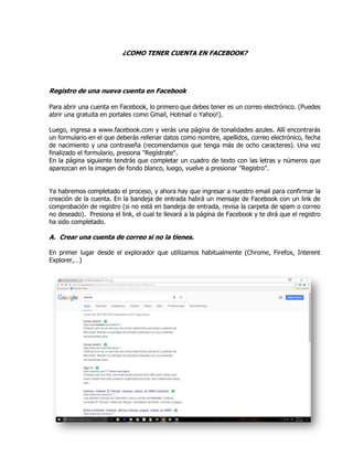 ¿COMO TENER CUENTA EN FACEBOOK?
Registro de una nueva cuenta en Facebook
Para abrir una cuenta en Facebook, lo primero que debes tener es un correo electrónico. (Puedes
abrir una gratuita en portales como Gmail, Hotmail o Yahoo!).
Luego, ingresa a www.facebook.com y verás una página de tonalidades azules. Allí encontrarás
un formulario en el que deberás rellenar datos como nombre, apellidos, correo electrónico, fecha
de nacimiento y una contraseña (recomendamos que tenga más de ocho caracteres). Una vez
finalizado el formulario, presiona "Regístrate".
En la página siguiente tendrás que completar un cuadro de texto con las letras y números que
aparezcan en la imagen de fondo blanco, luego, vuelve a presionar "Registro".
Ya habremos completado el proceso, y ahora hay que ingresar a nuestro email para confirmar la
creación de la cuenta. En la bandeja de entrada habrá un mensaje de Facebook con un link de
comprobación de registro (si no está en bandeja de entrada, revisa la carpeta de spam o correo
no deseado). Presiona el link, el cual te llevará a la página de Facebook y te dirá que el registro
ha sido completado.
A. Crear una cuenta de correo si no la tienes.
En primer lugar desde el explorador que utilizamos habitualmente (Chrome, Firefox, Interent
Explorer,…)
 