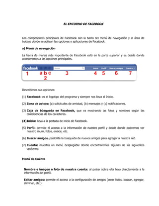 EL ENTORNO DE FACEBOOK
Los componentes principales de Facebook son la barra del menú de navegación y el área de
trabajo donde se activan las opciones y aplicaciones de Facebook.
a) Menú de navegación
La barra de menús más importante de Facebook está en la parte superior y es desde donde
accederemos a las opciones principales.
Describimos sus opciones:
(1) Facebook: es el logotipo del programa y siempre nos lleva al Inicio.
(2) Zona de avisos: (a) solicitudes de amistad, (b) mensajes y (c) notificaciones.
(3) Caja de búsqueda en Facebook, que va mostrando las fotos y nombres según las
coincidencias de los caracteres.
(4)Inicio: lleva a la portada de inicio de Facebook.
(5) Perfil: permite el acceso a la información de nuestro perfil y desde donde podremos ver
nuestro muro, fotos, enlace, etc.
(6) Buscar amigos, posibilita la búsqueda de nuevos amigos para agregar a nuestra red.
(7) Cuenta: muestra un menú desplegable donde encontraremos algunas de las siguientes
opciones:
Menú de Cuenta
Nombre e imagen o foto de nuestra cuenta: al pulsar sobre ella lleva directamente a la
información del perfil.
Editar amigos: permite el acceso a la configuración de amigos (crear listas, buscar, agregar,
eliminar, etc.).
 