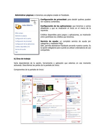 Administrar páginas: si tenemos una página creada en Facebook.
Configuración de privacidad: para decidir quiénes pueden
ver nuestros contenidos.
Configuración de las aplicaciones: que tenemos o vamos
añadiendo y que se mostrarán al Inicio en el marco de la
izquierda.
Créditos disponibles para juegos y aplicaciones, se mostrarán
entre paréntesis los créditos que tenemos.
Servicio de ayuda: un completo servicio de ayuda por
categorías y mediante FAQs.
Salir, permite abandonar Facebook cerrando nuestra cuenta. Es
la opción obligatoria para cuando se utilizan ordenadores de uso
compartido.
b) Área de trabajo
Varía dependiendo de la opción, herramienta o aplicación que estemos en ese momento
activando. Describimos las partes de la pantalla de Inicio:
Componentes de la pantalla de Inicio:
 