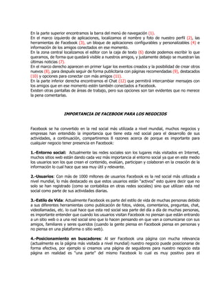 En la parte superior encontramos la barra del menú de navegación (1).
En el marco izquierdo de aplicaciones, localizamos el nombre y foto de nuestro perfil (2), las
herramientas de Facebook (3), un bloque de aplicaciones configurables y personalizables (4) e
información de los amigos conectados en ese momento.
En la zona central localizamos el editor con la caja de texto (6) donde podemos escribir lo que
queramos, de forma que quedará visible a nuestros amigos, y justamente debajo se muestran las
últimas noticias (7).
En el marco derecho aparecen en primer lugar los eventos creados y la posibilidad de crear otros
nuevos (8), para después seguir de forma publicitaria con páginas recomendadas (9), destacados
(10) y opciones para conectar con más amigos (11).
En la parte inferior derecha encontramos el Chat (12) que permitirá intercambiar mensajes con
los amigos que en ese momento estén también conectados a Facebook.
Existen otras pantallas de áreas de trabajo, pero sus opciones son tan evidentes que no merece
la pena comentarlas.
IMPORTANCIA DE FACEBOOK PARA LOS NEGOCIOS
Facebook se ha convertido en la red social más utilizada a nivel mundial, muchos negocios y
empresas han entendido la importancia que tiene esta red social para el desarrollo de sus
actividades, a continuación, compartiremos 8 razones acerca de porque es importante para
cualquier negocio tener presencia en Facebook:
1.-Entorno social: Actualmente las redes sociales son los lugares más visitados en Internet,
muchos sitios web están dando cada vez más importancia al entorno social ya que en este medio
los usuarios son los que crean el contenido, evalúan, participan y colaboran en la creación de la
información lo cual hace que sea muy útil y relevante.
2.-Usuarios: Con más de 1000 millones de usuarios Facebook es la red social más utilizada a
nivel mundial, lo más destacado es que estos usuarios están “activos” esto quiere decir que no
solo se han registrado (como se contabiliza en otras redes sociales) sino que utilizan esta red
social como parte de sus actividades diarias.
3.-Estilo de Vida: Actualmente Facebook es parte del estilo de vida de muchas personas debido
a sus diferentes herramientas como publicación de fotos, videos, comentarios, preguntas, chat,
videollamadas, etc. lo cual hace que esta red social sea parte del día a día de muchas personas,
es importante entender que cuando los usuarios visitan Facebook no piensan que están entrando
a un sitio web o a una red social sino que lo hacen pensando en que van a comunicarse con sus
amigos, familiares y seres queridos (cuando la gente piensa en Facebook piensa en personas y
no piensa en una plataforma o sitio web).
4.-Posicionamiento en buscadores: Al ser Facebook una página con mucha relevancia
(actualmente es la página más visitada a nivel mundial) nuestro negocio puede posicionarse de
forma efectiva, por ejemplo si creamos una página de seguidores para nuestro negocio esta
página en realidad es “una parte” del mismo Facebook lo cual es muy positivo para el
 