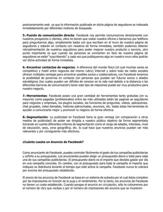 posicionamiento web ya que la información publicada en dicha página de seguidores es indexada
inmediatamente por diferentes motores de búsqueda.
5.-Fuente de comunicación directa: Facebook nos permite comunicarnos directamente con
nuestros prospectos o clientes, ellos no tienen que visitar nuestra oficina o llamarnos por teléfono
para preguntarnos algo, simplemente basta con que escriban en el muro de nuestra página de
seguidores y estarán en contacto con nosotros de forma inmediata, también podemos obtener
retroalimentación de nuestros seguidores para poder mejorar nuestro producto o servicio, otro
punto importante es que cuando las personas se convierten en fans de nuestra página de
seguidores se están “suscribiendo” y cada vez que publiquemos algo en nuestro muro ellos podrán
ver dicha actividad de forma inmediata.
6.-Encontrar contactos de negocios: A diferencia del mundo físico (el cual muchas veces es
competitivo y hostil entre negocios del mismo rubro) Internet y sobre todo las redes sociales
ofrecen múltiples ventajas para encontrar posibles socios y colaboradores, con Facebook tenemos
la posibilidad de ponernos en contacto con personas que puedan ser futuros socios o aliados
estratégicos (los cuales pueden ser difíciles de conocer en la vida real debido a la distancia o las
diferentes barreras de comunicación) tener este tipo de relaciones puede ser muy productivo para
nuestro negocio.
7.-Herramientas: Facebook posee una gran cantidad de herramientas tanto gratuitas (en su
mayoría) como pagadas (profesionales) entre las más utilizadas están las paginas se seguidores
para negocios y empresas, los plugins sociales, las funciones de preguntas, videos, aplicaciones,
chat grupales, video llamadas, historias patrocinadas, anuncios, etc. todas estas herramientas te
ayudan a comunicarte mejor y promover tu negocio de forma efectiva.
8.-Segmentación: La publicidad en Facebook tiene la gran ventaja (en comparación a otros
medios de publicidad) de poder ser dirigida a nuestro público objetivo de forma segmentada
tomando en cuenta diferentes criterios de segmentación como el rango de edades, intereses, nivel
de educación, sexo, zona geográfica, etc. lo cual hace que nuestros anuncios puedan ser más
relevantes y por consiguiente más efectivos.
¿Cuánto cuesta un Anuncio de Facebook?
Como anunciante de Facebook, puedes controlar fácilmente el gasto de tus campañas publicitarias
y ceñirte a su presupuesto. Los anunciantes pueden elegir un presupuesto diario o total para cada
una de sus campañas publicitarias. El presupuesto diario es el importe que decides gastar por día
en una campaña concreta. En cambio, con el presupuesto para toda la campaña el importe que
indiques se distribuirá durante el tiempo que esté activa la campaña. Facebook nunca te cobrará
por encima del presupuesto establecido.
El precio de los anuncios de Facebook se basa en un sistema de subasta por el cual éstos compiten
por las impresiones en función de la puja y el rendimiento. Por lo tanto, los anuncios de Facebook
no tienen un coste establecido. Cuando pongas el anuncio en circulación, sólo te cobraremos por
el número de clics que recibas o por el número de impresiones del anuncio que se muestren.
 