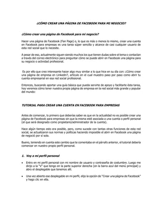 ¿CÓMO CREAR UNA PÁGINA DE FACEBOOK PARA MI NEGOCIO?
¿Cómo crear una página de Facebook para mi negocio?
Hacer una página de Facebook (Fan Page) o, lo que es más o menos lo mismo, crear una cuenta
en Facebook para empresas es una tarea súper sencilla y alcance de casi cualquier usuario de
esta red social que lo necesite.
A pesar de eso, actualmente siguen siendo muchos los que tienen dudas sobre el tema o contactan
a través del correo electrónico para preguntar cómo se puede abrir en Facebook una página para
su negocio o actividad profesional.
Es por ello que creo interesante hacer algo muy similar a lo que hice en su día con: ¿Cómo crear
una página de empresa en Linkedin?, artículo en el cual muestro paso por paso como abrir tu
cuenta empresarial en esa red social profesional.
Entonces, buscando aportar una guía básica que pueda servirte de apoyo y facilitarte ésta tarea,
hoy veremos cómo tener nuestra propia página de empresa en la red social más grande y popular
del mundo:
TUTORIAL PARA CREAR UNA CUENTA EN FACEBOOK PARA EMPRESAS
Antes de comenzar, lo primero que deberías saber es que en la actualidad no es posible crear una
página de Facebook para empresas sin que la misma esté asociada a una cuenta o perfil personal
(el que será designado como propietario/administrador de la cuenta).
Hace algún tiempo esto era posible, pero, como sucede con tantas otras funciones de esta red
social, se actualizaron sus normas y políticas haciendo imposible el abrir en Facebook una página
de negoció por sí sola.
Bueno, teniendo en cuenta este cambio que te comentaba en el párrafo anterior, el tutorial debería
comenzar en nuestro propio perfil personal.
1. Voy a mi perfil personal
 Entro en mi perfil personal con mi nombre de usuario y contraseña de costumbre. Luego me
dirijo a la “V” que tengo en la parte superior derecha (en la barra azul del menú principal) y
abro el desplegable que tenemos allí.
 Una vez abierto ese desplegable en mi perfil, elijo la opción de “Crear una página de Facebook”
y hago clic en ella.
 