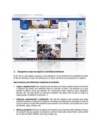 2. Escogemos el tipo de negocio o actividad profesional
Al dar clic en crear página, pasamos a otra pantalla en la que tendremos la posibilidad de elegir
el tipo de actividad a la que nos dedicamos o el sector comercial al que pertenece mi negocio.
Aquí tenemos seis diferentes categorías principales:
 Lugar o negocio local. Esta categoría está pensada para todos aquellos locales comerciales
o negocios que tienen una residencia física en concreto, es decir, una dirección en la que
atender al público. Como, por ejemplo: bar, restaurante, hotel, locales de ropa, zapaterías,
librerías, etc. (en esta opción es necesario completar más datos como el país, la ciudad, el
código postal, el teléfono, la dirección…).
 Empresa, organización o institución. Este tipo de categoría está pensada para todas
aquellas empresas e instituciones (públicas o privadas) que desarrolla su actividad en Internet
o que no tienen un lugar físico específico para atender a sus clientes. Como podría ser el caso
de Movistar, eBay, Amazon, etc.
 Marca o producto. Este tipo de páginas de Facebook para empresas están dirigidas a Marcas
de cualquier tipo que poseen un producto o servicio reconocido masivamente. Como podría
ser el caso de SARA, MANGO, Coca-Cola, Adidas, etc.
 