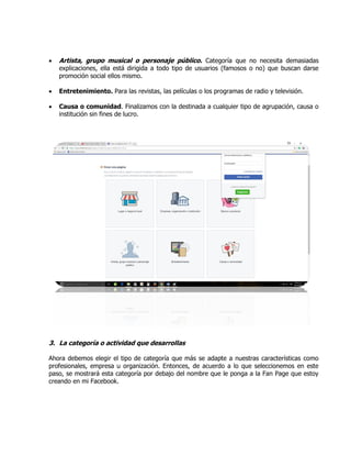  Artista, grupo musical o personaje público. Categoría que no necesita demasiadas
explicaciones, ella está dirigida a todo tipo de usuarios (famosos o no) que buscan darse
promoción social ellos mismo.
 Entretenimiento. Para las revistas, las películas o los programas de radio y televisión.
 Causa o comunidad. Finalizamos con la destinada a cualquier tipo de agrupación, causa o
institución sin fines de lucro.
3. La categoría o actividad que desarrollas
Ahora debemos elegir el tipo de categoría que más se adapte a nuestras características como
profesionales, empresa u organización. Entonces, de acuerdo a lo que seleccionemos en este
paso, se mostrará esta categoría por debajo del nombre que le ponga a la Fan Page que estoy
creando en mi Facebook.
 