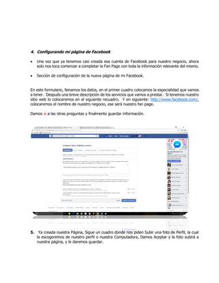 4. Configurando mi página de Facebook
 Una vez que ya tenemos casi creada esa cuenta de Facebook para nuestro negocio, ahora
solo nos toca comenzar a completar la Fan Page con toda la información relevante del mismo.
 Sección de configuración de la nueva página de mi Facebook.
En este formulario, llenamos los datos, en el primer cuadro colocamos la especialidad que vamos
a tener. Después una breve descripción de los servicios que vamos a prestar. Si tenemos nuestro
sitio web lo colocaremos en el siguiente recuadro. Y en siguiente: http://www.facebook.com/,
colocaremos el nombre de nuestro negocio, ese será nuestro fan page.
Damos si a las otras preguntas y finalmente guardar información.
5. Ya creada nuestra Página, Sigue un cuadro donde nos piden Subir una foto de Perfil, la cual
la escogeremos de nuestro perfil o nuestra Computadora, Damos Aceptar y la foto subirá a
nuestra página, y le daremos guardar.
 