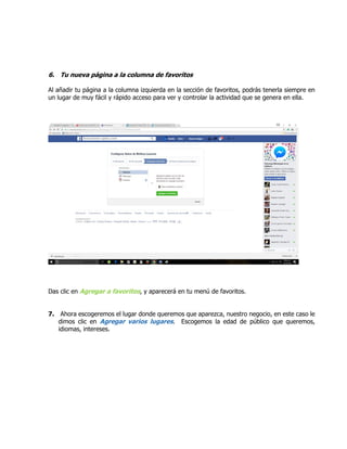 6. Tu nueva página a la columna de favoritos
Al añadir tu página a la columna izquierda en la sección de favoritos, podrás tenerla siempre en
un lugar de muy fácil y rápido acceso para ver y controlar la actividad que se genera en ella.
Das clic en Agregar a favoritos, y aparecerá en tu menú de favoritos.
7. Ahora escogeremos el lugar donde queremos que aparezca, nuestro negocio, en este caso le
dimos clic en Agregar varios lugares. Escogemos la edad de público que queremos,
idiomas, intereses.
 