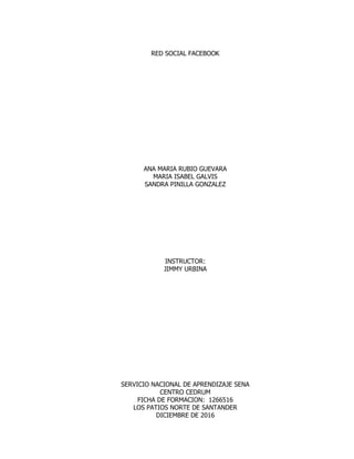 RED SOCIAL FACEBOOK
ANA MARIA RUBIO GUEVARA
MARIA ISABEL GALVIS
SANDRA PINILLA GONZALEZ
INSTRUCTOR:
JIMMY URBINA
SERVICIO NACIONAL DE APRENDIZAJE SENA
CENTRO CEDRUM
FICHA DE FORMACION: 1266516
LOS PATIOS NORTE DE SANTANDER
DICIEMBRE DE 2016
 