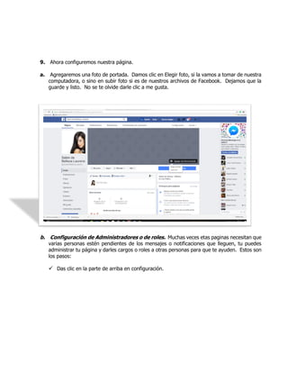 9. Ahora configuremos nuestra página.
a. Agregaremos una foto de portada. Damos clic en Elegir foto, si la vamos a tomar de nuestra
computadora, o sino en subir foto si es de nuestros archivos de Facebook. Dejamos que la
guarde y listo. No se te olvide darle clic a me gusta.
b. Configuración de Administradores o de roles. Muchas veces etas paginas necesitan que
varias personas estén pendientes de los mensajes o notificaciones que lleguen, tu puedes
administrar tu página y darles cargos o roles a otras personas para que te ayuden. Estos son
los pasos:
 Das clic en la parte de arriba en configuración.
 