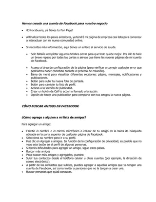 Hemos creado una cuenta de Facebook para nuestro negocio
 ¡Enhorabuena, ya tienes tu Fan Page!
 Al finalizar todos los pasos anteriores, ya tendré mi página de empresa casi lista para comenzar
a interactuar con mi nueva comunidad online.
 Si necesitas más información, aquí tienes un enlace al servicio de ayuda.
 Solo faltaría completar algunos detalles extras para que todo quede mejor. Por ello te hare
un breve repaso por todas las partes o aéreas que tiene las nuevas páginas de mi cuenta
de Facebook.
 Acceso al área de configuración de la página (para verificar o corregir cualquier error que
podríamos haber cometido durante el proceso de creación).
 Barra de menú para visualizar diferentes secciones: página, mensajes, notificaciones y
publicaciones.
 Botón para subir tu nueva foto de portada.
 Botón para cambiar tu foto de perfil.
 Acceso a la sección de publicidad.
 Crear un botón de Call to action o llamado a la acción.
 Opción de hacer una publicación para compartir con tus amigos la nueva página.
CÓMO BUSCAR AMIGOS EN FACEBOOOK
¿Cómo agrego a alguien a mi lista de amigos?
Para agregar un amigo:
 Escribe el nombre o el correo electrónico o celular de tu amigo en la barra de búsqueda
ubicada en la parte superior de cualquier página de Facebook.
 Selecciona su nombre para ir a su perfil.
 Haz clic en Agregar a amigos. En función de la configuración de privacidad, es posible que no
veas este botón en el perfil de algunas personas.
 Si tienes dificultades para agregar un amigo, sigue estos pasos.
 Buscar más amigos
 Para buscar más amigos y agregarlos, puedes:
 Subir tus contactos desde el teléfono celular u otras cuentas (por ejemplo, la dirección de
correo electrónico).
 A partir de los contactos que subiste, puedes agregar a aquellos amigos que ya tengan una
cuenta de Facebook, así como invitar a personas que no la tengan a crear una.
 Buscar personas que quizá conozcas.
 