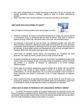  Para recibir actualizaciones en la sección de noticias de personas a las que no conoces (por
ejemplo, periodistas, famosos o políticos), síguelos en lugar de enviarles solicitudes de
amistad.
 Obtén información sobre nuestras políticas en las Normas comunitarias de Facebook
¿Qué puedo hacer para proteger mi cuenta?
Estas son algunas cosas que puedes hacer para proteger tu cuenta:
 Protege tu contraseña. No utilices tu contraseña de Facebook en ningún otro lugar de internet
ni la compartas nunca. La contraseña debe ser difícil de adivinar. Evita incluir tu nombre o
palabras comunes. Obtén más información sobre cómo crear una contraseña segura.
 No compartas tu información de inicio de sesión. Los estafadores pueden crear sitios web
falsos parecidos a Facebook y pedirte que inicies sesión con tu dirección de correo electrónico
y contraseña. Antes de ingresar tu información de inicio de sesión, siempre comprueba la URL
del sitio web. Si tienes dudas, escribe www.facebook.com en la barra del navegador para ir a
Facebook. Obtén más información sobre cómo evitar el phishing.
 Cierra sesión en Facebook cuando utilices una computadora que compartas con otras
personas. Si te olvidas de hacerlo, puedes cerrar la sesión de forma remota.
 No aceptes solicitudes de amistad de personas que no conozcas. Los estafadores pueden crear
cuentas falsas para conseguir amigos. Si te haces amigo de estafadores, podrías permitirles
que accedan a tu biografía, te etiqueten en publicaciones y te envíen mensajes
malintencionados.
 Nunca hagas clic en enlaces sospechosos, aunque procedan de un amigo o de una empresa
que conoces. Este consejo se aplica también a enlaces en Facebook (por ejemplo, en
publicaciones) o en correos electrónicos. Ten en cuenta que Facebook nunca te enviará un
correo electrónico para pedirte tu contraseña. Si ves un enlace sospechoso en Facebook,
repórtalo.
 Utiliza nuestras funciones de seguridad adicionales, como las alertas de inicio de sesión y los
contactos de confianza. Si iniciaste sesión en Facebook desde una computadora, puedes usar
la comprobación rápida de seguridad para revisar tu configuración de seguridad.
¿Cómo cierro la sesión de Facebook en otra computadora, teléfono o tableta?
• La sección Tus sesiones iniciadas de la página Configuración de seguridad muestra una
lista de navegadores y dispositivos que se utilizaron para iniciar sesión recientemente en tu cuenta
de Facebook. Cada entrada incluye la fecha, la hora y la ubicación aproximada del inicio de sesión,
así como el tipo de dispositivo utilizado para acceder a tu cuenta.
 