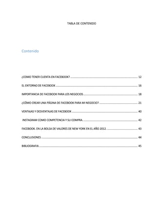 TABLA DE CONTENIDO
Contenido
¿COMO TENER CUENTA EN FACEBOOK? ........................................................................................ 12
EL ENTORNO DE FACEBOOK ........................................................................................................... 16
IMPORTANCIA DE FACEBOOK PARA LOS NEGOCIOS....................................................................... 18
¿CÓMO CREAR UNA PÁGINA DE FACEBOOK PARA MI NEGOCIO? .................................................. 21
VENTAJAS Y DESVENTAJAS DE FACEBOOK ...................................................................................... 40
INSTAGRAM COMO COMPETENCIA Y SU COMPRA........................................................................ 42
FACEBOOK. EN LA BOLSA DE VALORES DE NEW YORK EN EL AÑO 2012......................................... 43
CONCLUSIONES .............................................................................................................................. 44
BIBLIOGRAFIA................................................................................................................................. 45
 