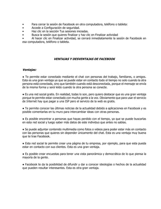 • Para cerrar la sesión de Facebook en otra computadora, teléfono o tableta:
• Accede a Configuración de seguridad.
• Haz clic en la sección Tus sesiones iniciadas.
• Busca la sesión que quieres finalizar y haz clic en Finalizar actividad
• Al hacer clic en Finalizar actividad, se cerrará inmediatamente la sesión de Facebook en
esa computadora, teléfono o tableta.
VENTAJAS Y DESVENTAJAS DE FACEBOOK
Ventajas:
● Te permite estar conectado mediante el chat con personas del trabajo, familiares, o amigos.
Esta es una gran ventaja ya que se puede estar en contacto todo el tiempo no solo cuando la otra
persona está conectada, sino que también cuando está desconectada, porque el mensaje se envía
de la misma forma y será leído cuando la otra persona se conecte.
● Es una red social gratis. En realidad, todas lo son, pero quiero destacar que es una gran ventaja
porque te permite estar conectado con mucha gente a la vez. Obviamente que para usar el servicio
de Internet hay que pagar a una ISP pero el servicio de la web es gratis.
● Te permite conocer las últimas noticias de la actualidad debido a aplicaciones en Facebook y es
posible comentarlas en tu muro para intercambiar ideas con otras personas.
● Es posible encontrar a personas que hayas perdido con el tiempo, ya que se puede buscarlas
en esta red social y luego saber más datos de este individuo que antes no sabías.
● Se puede adjuntar contenido multimedia como fotos o videos para poder estar más en contacto
con las personas que quieres sin depender únicamente del chat. Esta es una ventaja muy buena
que te trae Facebook.
● Esta red social te permite crear una página de tu empresa, por ejemplo, para que esta pueda
estar en contacto con sus clientes. Esta es una gran ventaja.
● Es posible crear encuestas para tener una vista panorámica y democrática de lo que piensa la
mayoría de la gente.
● Facebook te da la posibilidad de difundir y dar a conocer ideologías o hechos de la actualidad
que pueden resultar interesantes. Esta es otra gran ventaja.
 