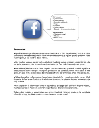 Desventajas:
● Quizá la desventaja más grande que tiene Facebook es la falta de privacidad, ya que se debe
configurarla correctamente para no tener convenientes como que alguien que no queramos visite
nuestro perfil, o lea nuestros datos íntimos.
● Hay muchos usuarios que se vuelven adictos a Facebook porque empiezan a depender de esta
red social, queriendo estar constantemente actualizados. Esta es la desventaja más grave.
● Hay muchas personas que se crean un perfil falso en Facebook y que otros usuarios agregan a
estas personas como "amigos" y luego los propietarios de los falsos perfiles roban datos a esta
gente. De esta forma existen casos de niños secuestrados por criminales, entre otras salvajadas.
● Si hay alguna foto en Facebook en la cual estas etiquetado/a, y no quieres estarlo, es muy dificil
denunciar la foto y que finalmente la eliminen o te saquen la etiqueta. Esta es una desventaja
muy molesta.
● Hay juegos que te crean vicio y como en algunos hay que pagar para conseguir mejores objetos,
muchos usuarios de Facebook terminan desperdiciando dinero innecesariamente.
Todas estas ventajas y desventajas que ofrece Facebook nacieron gracias a la tecnología
informática. Pero, ¿a dónde nos conducen todas estas innovaciones?
 
