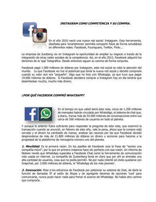 INSTAGRAM COMO COMPETENCIA Y SU COMPRA.
En el año 2010 nació una nueva red social: Instagram. Esta herramienta,
diseñada para 'smartphones' permitía compartir fotos de forma simultánea
en diferentes redes: Facebook, Foursquare, Twitter, Flickr...
La empresa de Zuckberg vio en Instagram la oportunidad de ampliar su negocio a través de la
integración de otras redes sociales de la competencia. Así, en el año 2012, Facebook adquirió los
derechos de la 'app' fotográfica. Desde entonces siguen su camino de forma conjunta.
Facebook pagó 1.000 millones de dólares por Instagram, esta red social se robó la atención del
mundo. Lo que Facebook vio fue el potencial que tenía la nueva red social y decidió comprarla
cuando su valor aún era “pequeño”. Algo que no hizo con Whatsapp, ya que tuvo que pagar
19.000 millones de dólares. Si Facebook decidiera comprar a Instagram hoy en día tendría que
desembolsar mucho, mucho más dinero.
¿POR QUÉ FACEBOOK COMPRÓ WHATSAPP?
En el tiempo en que usted leerá esta nota, cerca de 1.200 millones
de mensajes habrán circulado por WhatsApp, el sistema de chat que,
a diario, transa más de 54.000 millones de conversaciones entre sus
cerca de 500 millones de usuarios en todo el planeta.
Y aunque lo anterior fuera suficiente para responder la pregunta de esta nota, que examinó la
transacción cuando se anunció, en febrero de este año, vale la pena, ahora que la compra está
cerrada y el dinero ha cambiado de manos, analizar las razones por las que Facebook decidió
desprenderse de más de 21.800 millones de dólares en dinero y acciones para hacerse a la
propiedad de la plataforma de mensajería número uno del planeta.
1. Movilidad. Es la primera razón. En los pasillos de Facebook reza la frase de “somos una
compañía móvil”, por lo que en primera instancia hace clic perfecto con esa visión. Un informe de
Nielsen reveló que WhatsApp superaba a Facebook Chat como la herramienta de comunicación
más usada en internet. La compañía de Zuckerberg tenía en claro que por ahí se drenaba una
alta cantidad de usuarios, cosa que no podía permitir. No por nada intentó sin éxito quedarse con
Snapchat, por 3.000 millones de dólares, el ‘WhatsApp de los más jóvenes’.
2. Innovación. Pese a los esfuerzos de Facebook por potenciar su sistema de chat; de darle la
función de llamadas IP al estilo de Skype y de agregarle decenas de opciones ‘cool’ para
comunicarse, nunca pudo hacer nada para frenar el avance de WhatsApp. No había otro camino
que comprarla.
 