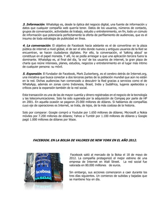 3. Información. WhatsApp es, desde la óptica del negocio digital, una fuente de información y
datos que cualquier compañía web querría tener. Datos de los usuarios, números de contacto,
grupos de conversación, actividades de trabajo, estudio y entretenimiento, en fin, todo un cúmulo
de información que potenciaría perfectamente la oferta de perfilamiento de audiencias, que es el
insumo de toda estrategia de publicidad en línea.
4. La conversación. El objetivo de Facebook hacia adelante es el de convertirse en la plaza
pública de internet a nivel global, el de ser el sitio donde nuevos y antiguos usuarios de la Red se
encuentran, se hacen ciudadanos digitales. Por ello, la conversación, el 'talking about' se
constituye en el papel moneda. Y allí, no se podía arriesgar a que una aplicación tercera fuera la
dominante. WhatsApp es, al final del día, 'la voz' de los usuarios de internet, la gran plaza de
charla que reúne intereses, planes, estudios, negocios y entretenimiento en el lugar más íntimo
de cualquier persona: su móvil.
5. Expansión. El fundador de Facebook, Mark Zuckerberg, es el cerebro detrás de Internet.org,
una iniciativa que busca conectar a dos terceras partes de la población mundial que aún no están
en la red. Dichas audiencias han comenzado a descubrir la Red gracias a servicios como el de
WhatsApp, además en zonas como Indonesia, Brasil, India y Sudáfrica, lugares apetecidos y
críticos para la expansión también de la red social.
Esta transacción es una de las de mayor cuantía y dinero registradas en el negocio de la tecnología
y las telecomunicaciones. Solo ha sido superada por la adquisición de Compaq por parte de HP
en 2001. En aquella ocasión se pagaron 25.000 millones de dólares. Si hablamos de compañías
cuyo eje de operaciones es Internet, se trata, de lejos, de la más costosa de la historia.
Solo por comparar: Google compró a Youtube por 1.650 millones de dólares; Microsoft a Nokia
móviles por 7.200 millones de dólares; Yahoo a Tumblr por 1.100 millones de dólares y Google
pagó 1.000 millones de dólares por Waze.
FACEBOOK. EN LA BOLSA DE VALORES DE NEW YORK EN EL AÑO 2012.
Facebook salió al mercado de la Bolsa el 18 de mayo de
2012. La compañía protagonizó el mejor estreno de una
empresa de Internet en Wall Street. La red social fue
valorada en 80.000 milllones de euros.
Sin embargo, sus acciones comenzaron a caer durante los
tres días siguientes. Un comienzo de subidas y bajadas que
se mantiene hoy en día.
 