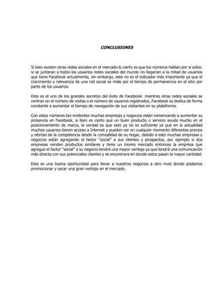 CONCLUSIONES
Si bien existen otras redes sociales en el mercado lo cierto es que los números hablan por sí solos:
si se juntaran a todos los usuarios redes sociales del mundo no llegarían a la mitad de usuarios
que tiene Facebook actualmente, sin embargo, este no es el indicador más importante ya que el
crecimiento y relevancia de una red social se mide por el tiempo de permanencia en el sitio por
parte de los usuarios.
Este es el uno de los grandes secretos del éxito de Facebook: mientras otras redes sociales se
centran en el número de visitas o el número de usuarios registrados, Facebook se dedica de forma
constante a aumentar el tiempo de navegación de sus visitantes en su plataforma.
Con estos números tan evidentes muchas empresas y negocios están comenzando a aumentar su
presencia en Facebook, si bien es cierto que un buen producto o servicio ayuda mucho en el
posicionamiento de marca, la verdad es que esto ya no es suficiente ya que en la actualidad
muchos usuarios tienen acceso a Internet y pueden ver en cualquier momento diferentes precios
y ofertas de la competencia desde la comodidad de su hogar, debido a esto muchas empresas y
negocios están agregando el factor “social” a sus clientes y prospectos, por ejemplo si dos
empresas venden productos similares y tiene un mismo mercado entonces la empresa que
agregue el factor “social” a su negocio tendrá una mayor ventaja ya que tendrá una comunicación
más directa con sus potenciales clientes y se encontrara en donde estos pasan la mayor cantidad.
Esta es una buena oportunidad para llevar a nuestros negocios a otro nivel donde podamos
promocionar y sacar una gran ventaja en el mercado.
 