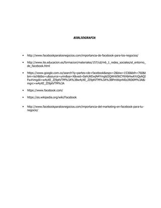 BIBLIOGRAFIA
 http://www.facebookparalosnegocios.com/importancia-de-facebook-para-los-negocios/
 http://www.ite.educacion.es/formacion/materiales/157/cd/m6_1_redes_sociales/el_entorno_
de_facebook.html
 https://www.google.com.co/search?q=partes+de+facebook&espv=2&biw=1536&bih=760&t
bm=isch&tbo=u&source=univ&sa=X&ved=0ahUKEwjN4Ymgtd3QAhWIKCYKHbHwAYcQsAQI
Fw#imgdii=w4yXE_ZI9ptVTM%3A%3Bw4yXE_ZI9ptVTM%3A%3BPmWqnhl0z2RD6M%3A&i
mgrc=w4yXE_ZI9ptVTM%3A
 https://www.facebook.com/
 https://es.wikipedia.org/wiki/Facebook
 http://www.facebookparalosnegocios.com/importancia-del-marketing-en-facebook-para-tu-
negocio/
 
