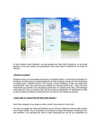 En este contexto nació Facebook, una idea gestada por Mark Elliot Zuckerberg. La red social
alcanzó en muy poco tiempo una popularidad nunca vista hasta el momento en el mundo de
Internet.
¿Dónde se originó?
Facebook nació en la Universidad de Hardvard, en Estados Unidos. La red social fue lanzada el 4
de febrero de 2004 desde la modesta habitación de Mark Zuckberg. Creado por Mark Zuckerberg
y fundado junto a Eduardo Saverin, Chris Hughes y Dustin Moskovitz, la idea era simple pero
revolucionaria: crear una nueva forma de compartir las vivencias del día a día. Nació como una
herramienta que permitía a los estudiantes permanecer en contacto entre ellos, intercambiarse
notas sobre los cursos y organizar todo tipo de reuniones estudiantiles. En septiembre de 2006
se abrió a todos los públicos, cerrando ese año con más de 140 millones de usuarios.
¿CUÁL ERA EL ATRACTIVO DE ESTA RED SOCIAL?
Subir fotos, etiquetar a tus amigos en ellas, escribir lo que pasa en tu día a día...
Así nació el concepto de 'amigo de Facebook' que en el futuro inspiraría a nuevas redes sociales
como Twitter (2006). Eso sí, la polémica no ha estado al margen de Facebook. Zuckberg se tuvo
que enfrentar a una demanda por robo de ideas interpuesta por tres de sus compañeros de
 