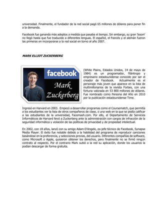 universidad. Finalmente, el fundador de la red social pagó 65 millones de dólares para poner fin
a la demanda.
Facebook fue ganando más adeptos a medida que pasaba el tiempo. Sin embargo, su gran 'boom'
no llegó hasta que fue traducido a diferentes lenguas. El español, el francés y el alemán fueron
las primeras en incorporarse a la red social en torno al año 2007.
MARK ELLIOT ZUCKERBERG
(White Plains, Estados Unidos, 14 de mayo de
1984) es un programador, filántropo y
empresario estadounidense conocido por ser el
creador de Facebook. Actualmente es el
personaje más joven que aparece en la lista de
multimillonarios de la revista Forbes, con una
fortuna valorada en 53 800 millones de dólares.
Fue nombrado como Persona del Año en 2010
por la publicación estadounidense Time.
Ingresó en Harvard en 2003. Empezó a desarrollar programas como el Coursematch, que permitía
a los estudiantes ver la lista de otros compañeros de clase, o una web en la que se podía calificar
a las estudiantes de la universidad, Facemash.com. Por ello, el Departamento de Servicios
Informáticos de Harvard llevó a Zuckerberg ante la administración con cargos de infracción de la
seguridad informática y violación de las políticas de privacidad y de propiedad intelectual.
En 2002, con 18 años, lanzó con su amigo Adam D'Angelo, ex-jefe técnico de Facebook, Synapse
Media Player. El éxito fue notable debido a la habilidad del programa de reproducir canciones
basándose en la preferencia, y selecciones previas, del usuario. Diferentes compañías de software,
como Microsoft o Apple, quisieron obtener los derechos, pero finalmente no se firmó ningún
contrato al respecto. Por el contrario Mark subió a la red su aplicación, donde los usuarios la
podían descargar de forma gratuita.
 