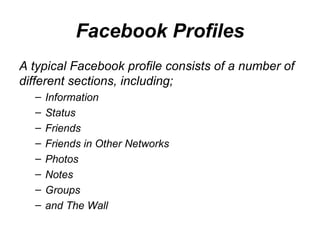 Facebook Profiles A typical Facebook profile consists of a number of different sections, including; Information  Status  Friends  Friends in Other Networks  Photos  Notes  Groups  and The Wall  