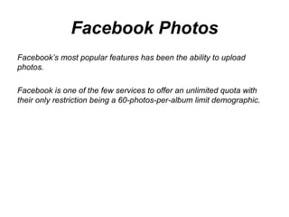 Facebook Photos Facebook’s most popular features has been the ability to upload photos.  Facebook is one of the few services to offer an unlimited quota with their only restriction being a 60-photos-per-album limit demographic. 