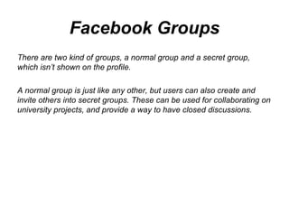 Facebook Groups There are two kind of groups, a normal group and a secret group, which isn’t shown on the profile.  A normal group is just like any other, but users can also create and invite others into secret groups. These can be used for collaborating on university projects, and provide a way to have closed discussions.  