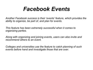Facebook Events Another Facebook success is their ‘events’ feature, which provides the ability to organize, be part of, and plan for events.  This feature has been extremely successful when it comes to organizing parties. Along with organizing and joining events, users can also invite and recommend others to an event.  Colleges and universities use the feature to catch planning of such events before hand and investigate those that are over.  