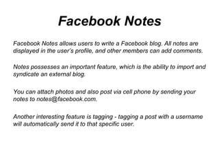 Facebook Notes Facebook Notes allows users to write a Facebook blog. All notes are displayed in the user’s profile, and other members can add comments. Notes possesses an important feature, which is the ability to import and syndicate an external blog.  You can attach photos and also post via cell phone by sending your notes to notes@facebook.com.  Another interesting feature is tagging - tagging a post with a username will automatically send it to that specific user.  