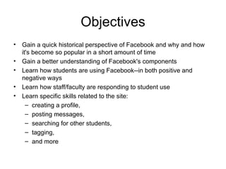 Objectives Gain a quick historical perspective of Facebook and why and how it's become so popular in a short amount of time Gain a better understanding of Facebook's components Learn how students are using Facebook--in both positive and negative ways Learn how staff/faculty are responding to student use  Learn specific skills related to the site:  creating a profile, posting messages,  searching for other students, tagging,  and more  