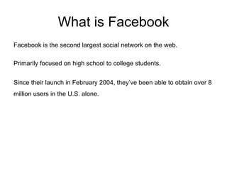 What is Facebook Facebook is the second largest social network on the web. Primarily focused on high school to college students. Since their launch in February 2004, they’ve been able to obtain over 8 million users in the U.S. alone.   