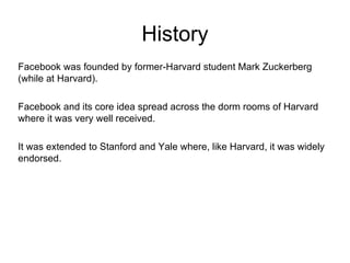 History Facebook was founded by former-Harvard student Mark Zuckerberg (while at Harvard).  Facebook and its core idea spread across the dorm rooms of Harvard where it was very well received.  It was extended to Stanford and Yale where, like Harvard, it was widely endorsed.  